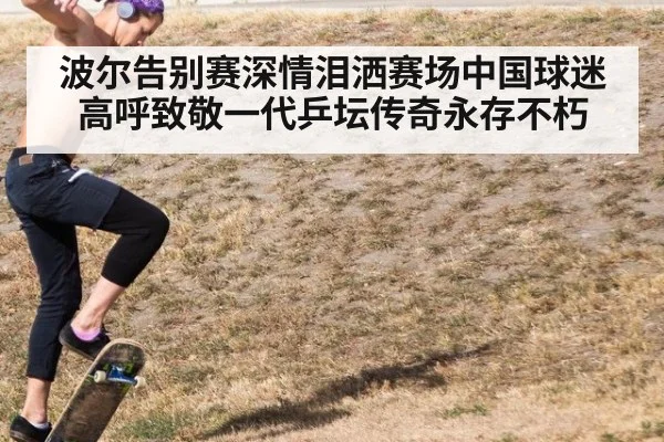 波尔告别赛深情泪洒赛场中国球迷高呼致敬一代乒坛传奇永存不朽