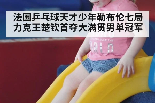 法国乒乓球天才少年勒布伦七局力克王楚钦首夺大满贯男单冠军